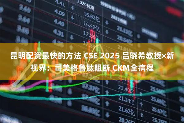 昆明配资最快的方法 CSE 2025 吕晓希教授×新视界：司美格鲁肽阻断 CKM全病程