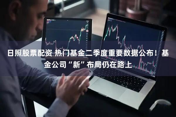日照股票配资 热门基金二季度重要数据公布！基金公司“新”布局仍在路上
