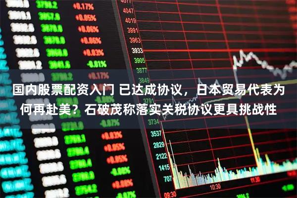 国内股票配资入门 已达成协议，日本贸易代表为何再赴美？石破茂称落实关税协议更具挑战性