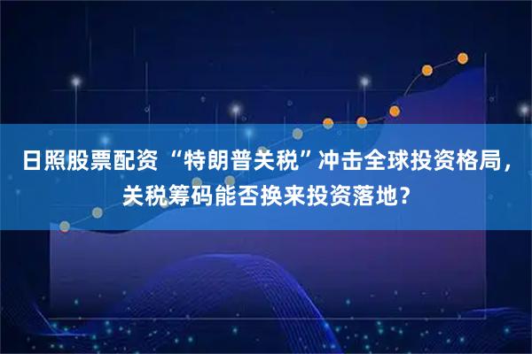 日照股票配资 “特朗普关税”冲击全球投资格局，关税筹码能否换来投资落地？