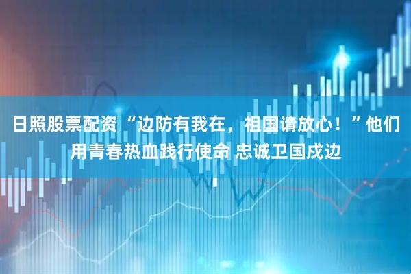 日照股票配资 “边防有我在，祖国请放心！”他们用青春热血践行使命 忠诚卫国戍边
