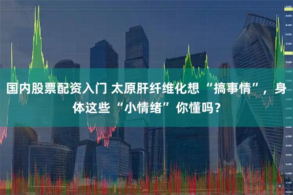 国内股票配资入门 太原肝纤维化想 “搞事情”，身体这些 “小情绪” 你懂吗？