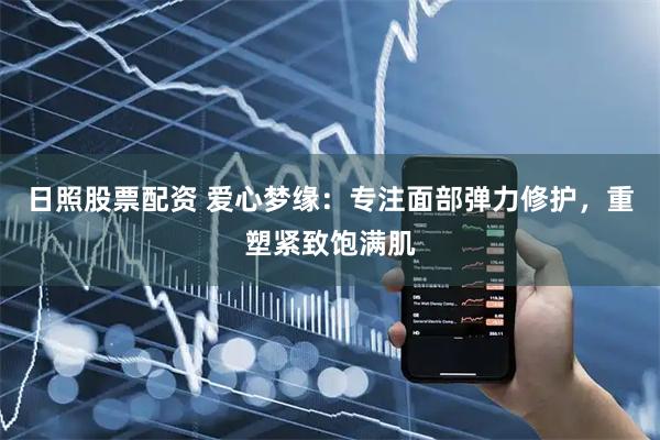 日照股票配资 爱心梦缘：专注面部弹力修护，重塑紧致饱满肌