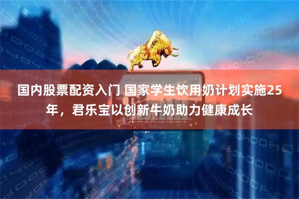国内股票配资入门 国家学生饮用奶计划实施25年，君乐宝以创新牛奶助力健康成长