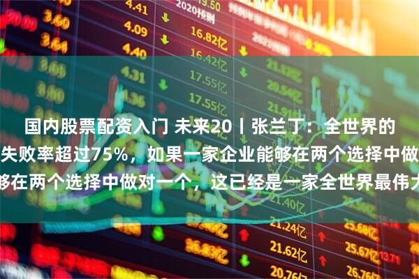 国内股票配资入门 未来20丨张兰丁：全世界的企业为增长所做的决策失败率超过75%，如果一家企业能够在两个选择中做对一个，这已经是一家全世界最伟大的企业了