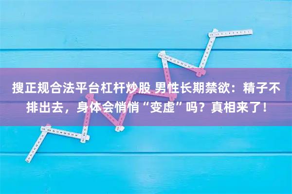 搜正规合法平台杠杆炒股 男性长期禁欲：精子不排出去，身体会悄悄“变虚”吗？真相来了！
