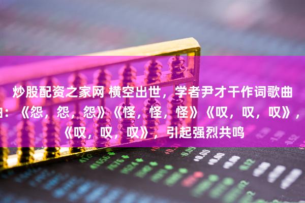 炒股配资之家网 横空出世，学者尹才干作词歌曲——人生三部曲：《怨，怨，怨》《怪，怪，怪》《叹，叹，叹》，引起强烈共鸣