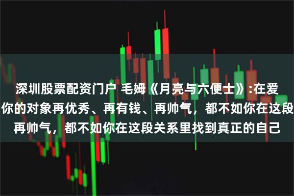 深圳股票配资门户 毛姆《月亮与六便士》:在爱情里，尤其在婚姻里，你的对象再优秀、再有钱、再帅气，都不如你在这段关系里找到真正的自己