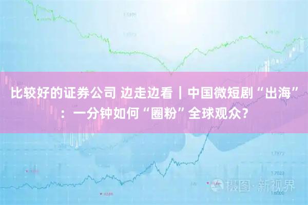 比较好的证券公司 边走边看｜中国微短剧“出海”：一分钟如何“圈粉”全球观众？