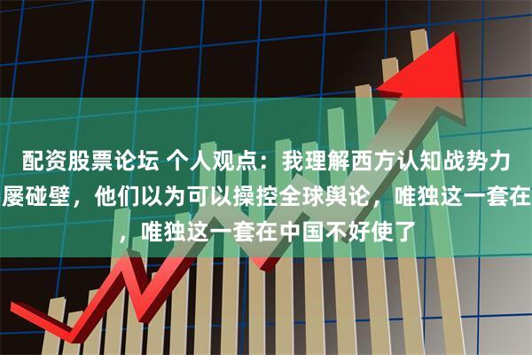 配资股票论坛 个人观点：我理解西方认知战势力为何在中国屡屡碰壁，他们以为可以操控全球舆论，唯独这一套在中国不好使了