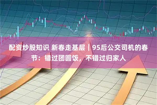 配资炒股知识 新春走基层｜95后公交司机的春节：错过团圆饭，不错过归家人