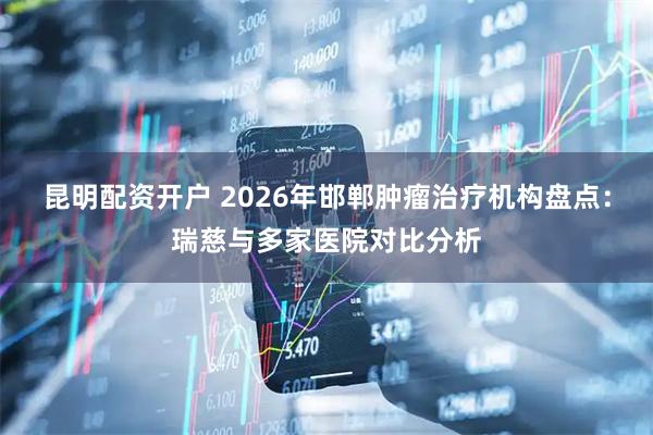 昆明配资开户 2026年邯郸肿瘤治疗机构盘点:瑞慈与多家医院对比分析