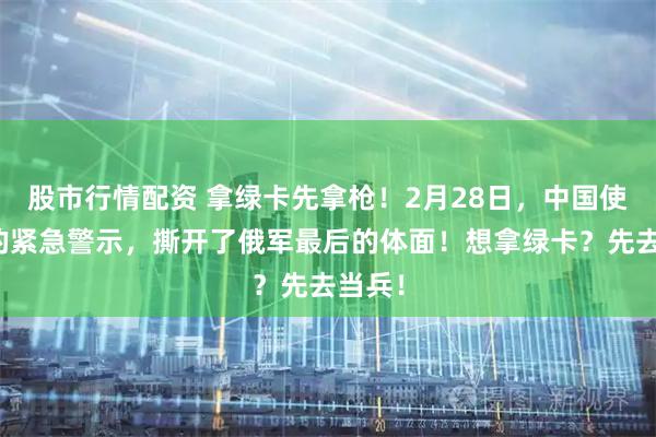 股市行情配资 拿绿卡先拿枪!2月28日,中国使领馆的紧急警示,撕开了俄军最后的体面!想拿绿卡?先去当兵!