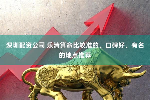 深圳配资公司 乐清算命比较准的、口碑好、有名的地点推荐