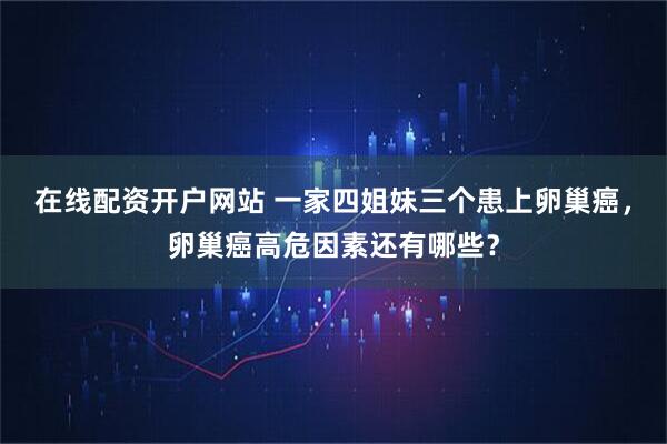 在线配资开户网站 一家四姐妹三个患上卵巢癌，卵巢癌高危因素还有哪些？