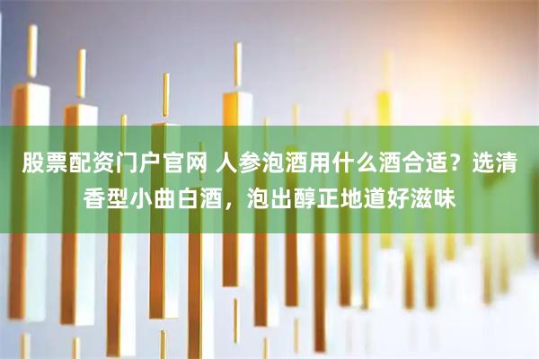 股票配资门户官网 人参泡酒用什么酒合适？选清香型小曲白酒，泡出醇正地道好滋味