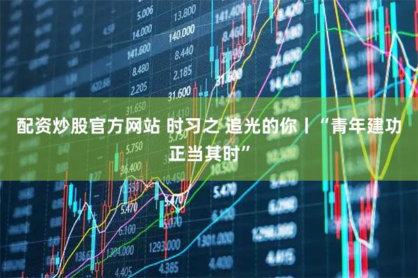 配资炒股官方网站 时习之 追光的你丨“青年建功正当其时”