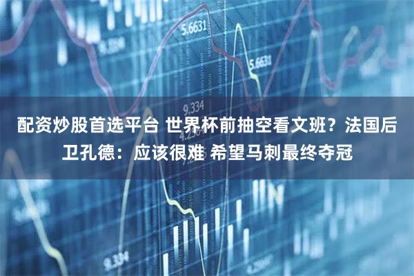 配资炒股首选平台 世界杯前抽空看文班？法国后卫孔德：应该很难 希望马刺最终夺冠