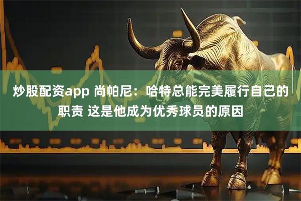 炒股配资app 尚帕尼：哈特总能完美履行自己的职责 这是他成为优秀球员的原因