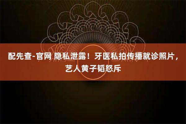 配先查-官网 隐私泄露！牙医私拍传播就诊照片，艺人黄子韬怒斥