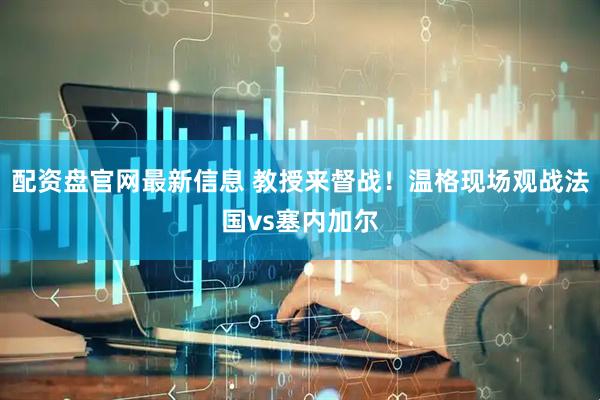 配资盘官网最新信息 教授来督战！温格现场观战法国vs塞内加尔