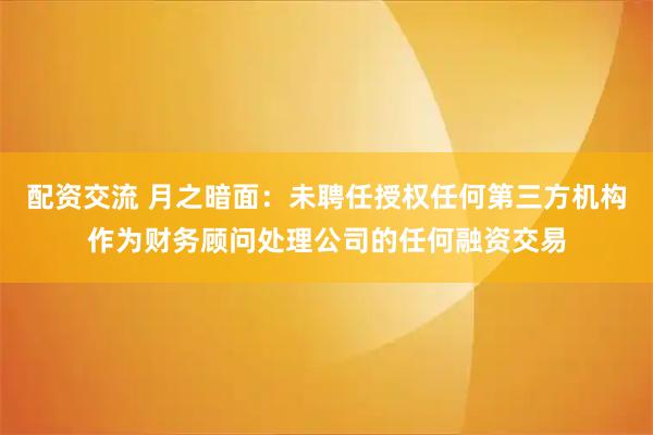 配资交流 月之暗面：未聘任授权任何第三方机构作为财务顾问处理公司的任何融资交易