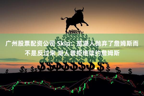 广州股票配资公司 Skip：是湖人抛弃了詹姆斯而不是反过来 湖人曾拒绝续约詹姆斯