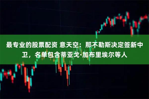 最专业的股票配资 意天空：那不勒斯决定签新中卫，名单包含蒂亚戈·加布里埃尔等人