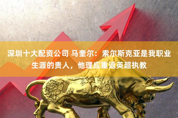 深圳十大配资公司 马奎尔：索尔斯克亚是我职业生涯的贵人，他理应重返英超执教