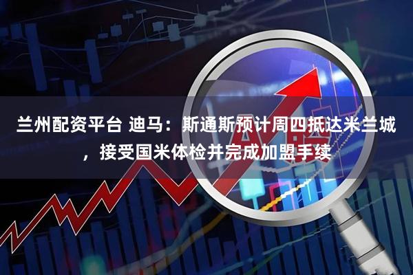 兰州配资平台 迪马：斯通斯预计周四抵达米兰城，接受国米体检并完成加盟手续