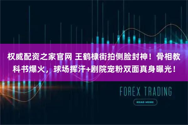 权威配资之家官网 王鹤棣街拍侧脸封神！骨相教科书爆火，球场挥汗+剧院宠粉双面真身曝光！