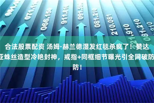 合法股票配资 汤姆·赫兰德湿发红毯杀疯了！赞达亚蛛丝造型冷艳封神，戒指+同框细节曝光引全网破防！