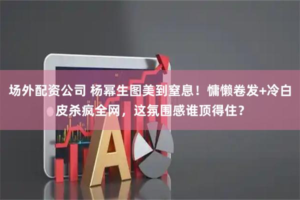 场外配资公司 杨幂生图美到窒息！慵懒卷发+冷白皮杀疯全网，这氛围感谁顶得住？